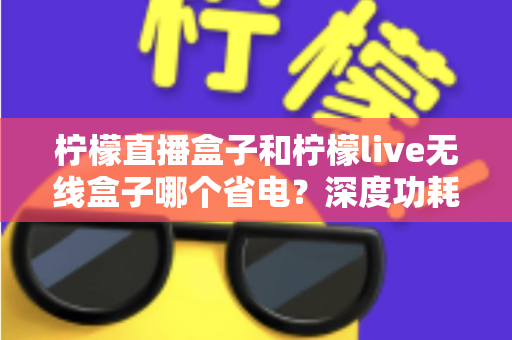 柠檬直播盒子和柠檬live无线盒子哪个省电？深度功耗对比与实用省电指南