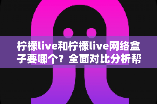 柠檬live和柠檬live网络盒子要哪个？全面对比分析帮你做出正确选择