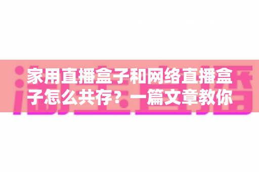家用直播盒子和网络直播盒子怎么共存?一篇文章教你打造高清流畅的家庭直播观影双体验 家用直播盒子和网络直播盒子怎么共存?一篇文章教你打造高清流畅的家庭直播观影双体验