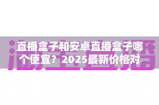 直播盒子和安卓直播盒子哪个便宜？2025最新价格对比与省钱选购全攻略