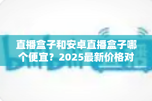 直播盒子和安卓直播盒子哪个便宜？2025最新价格对比与省钱选购全攻略