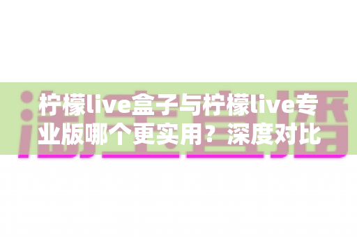 柠檬live盒子与柠檬live专业版哪个更实用？深度对比评测助你做出明智选择