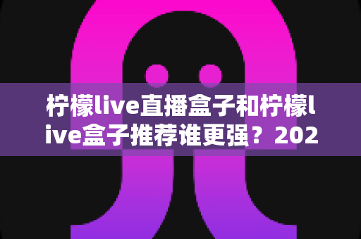 柠檬live直播盒子和柠檬live盒子推荐谁更强？2025年最新深度对比与选购指南