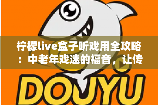 柠檬live盒子听戏用全攻略：中老年戏迷的福音，让传统戏曲随时陪伴您
