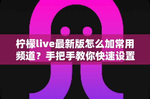 柠檬live最新版怎么加常用频道？手把手教你快速设置专属频道列表的完整攻略