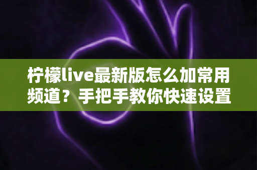柠檬live最新版怎么加常用频道？手把手教你快速设置专属频道列表的完整攻略