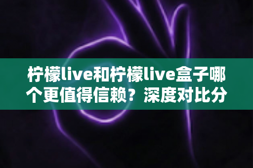柠檬live和柠檬live盒子哪个更值得信赖？深度对比分析与安全选购全指南