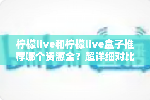 柠檬live和柠檬live盒子推荐哪个资源全？超详细对比评测帮你一次选对！