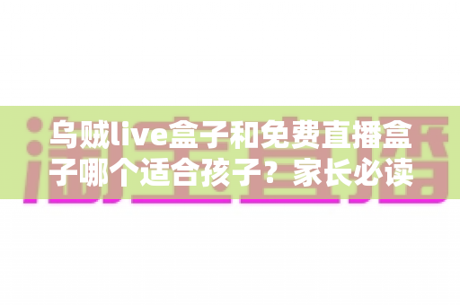 乌贼live盒子和免费直播盒子哪个适合孩子？家长必读的全面对比与选择指南