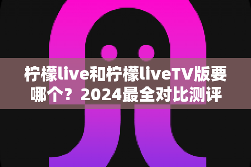 柠檬live和柠檬liveTV版要哪个？2024最全对比测评帮你一次选对不纠结