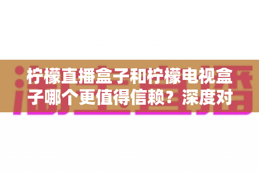 柠檬直播盒子和柠檬电视盒子哪个更值得信赖？深度对比分析助你明智选购