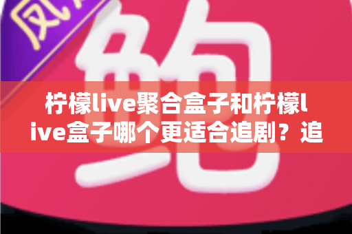 柠檬live聚合盒子和柠檬live盒子哪个更适合追剧？追剧党必看的深度对比选购指南