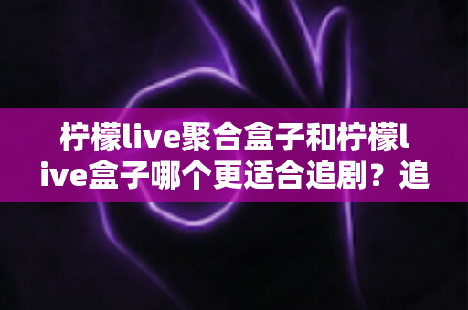 柠檬live聚合盒子和柠檬live盒子哪个更适合追剧？追剧党必看的深度对比选购指南