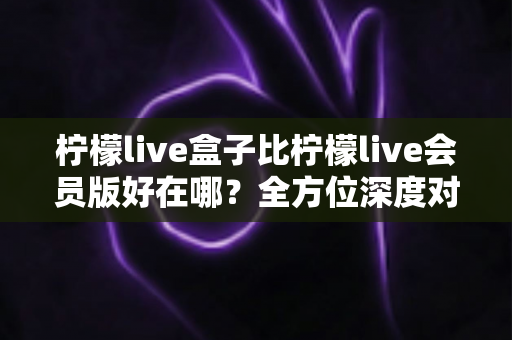 柠檬live盒子比柠檬live会员版好在哪?全方位深度对比帮你选对版本 柠檬live盒子比柠檬live会员版好在哪?全方位深度对比帮你选对版本
