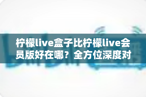 柠檬live盒子比柠檬live会员版好在哪?全方位深度对比帮你选对版本 柠檬live盒子比柠檬live会员版好在哪?全方位深度对比帮你选对版本