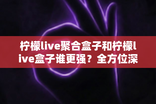 柠檬live聚合盒子和柠檬live盒子谁更强?全方位深度对比评测,帮你选出最适合自己的版本 柠檬live聚合盒子和柠檬live盒子谁更强?全方位深度对比评测,帮你选出最适合自己的版本