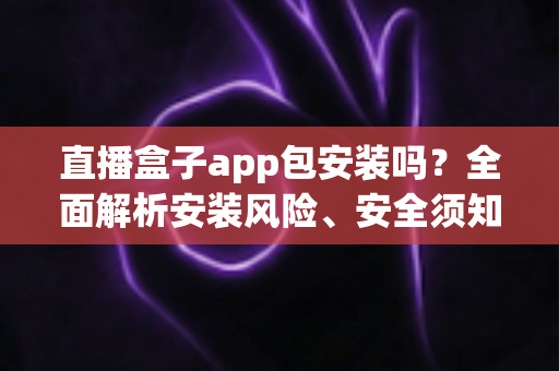 直播盒子app包安装吗？全面解析安装风险、安全须知与正规替代方案