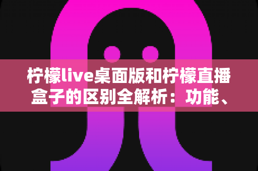 柠檬live桌面版和柠檬直播盒子的区别全解析:功能、安装与使用场景一站式对比指南 柠檬live桌面版和柠檬直播盒子的区别全解析:功能、安装与使用场景一站式对比指南