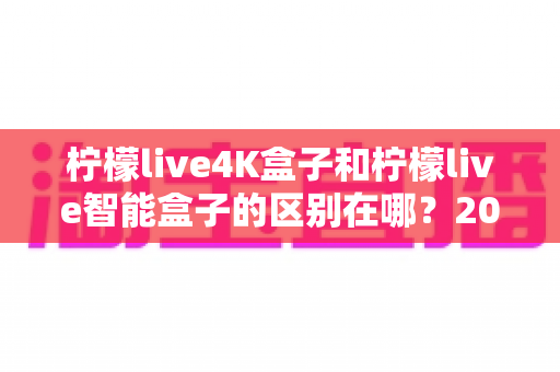 柠檬live4K盒子和柠檬live智能盒子的区别在哪？2024年最全选购对比指南帮你一次看懂