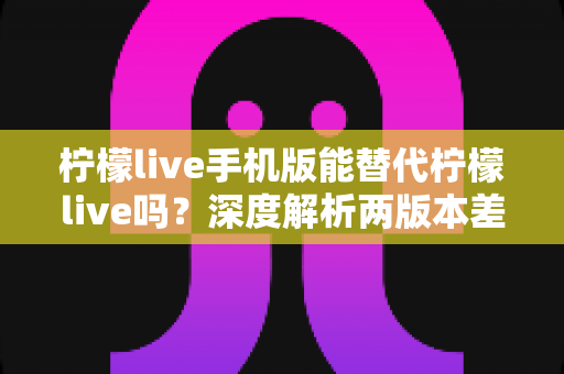 柠檬live手机版能替代柠檬live吗？深度解析两版本差异与最优使用方案