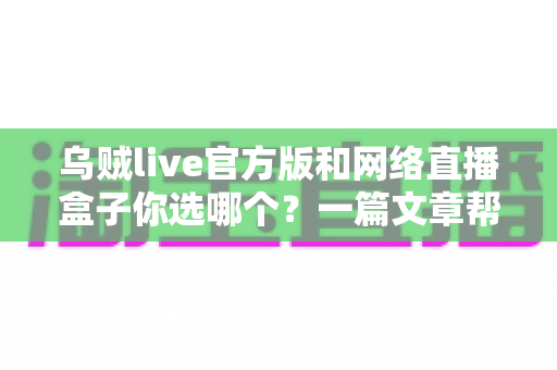 乌贼live官方版和网络直播盒子你选哪个？一篇文章帮你找到最合适的直播方案