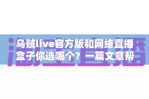 乌贼live官方版和网络直播盒子你选哪个？一篇文章帮你找到最合适的直播方案