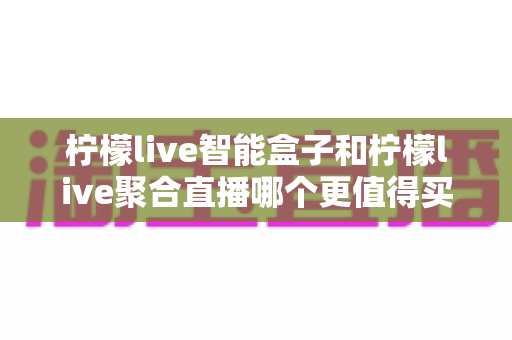 柠檬live智能盒子和柠檬live聚合直播哪个更值得买?2025最新选购指南与深度对比解析 柠檬live智能盒子和柠檬live聚合直播哪个更值得买?2025最新选购指南与深度对比解析