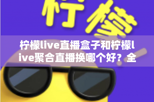 柠檬live直播盒子和柠檬live聚合直播换哪个好？全方位对比教你选对版本
