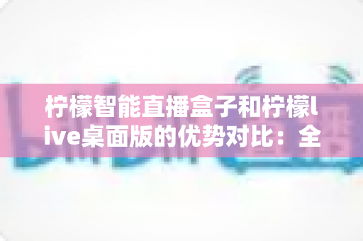 柠檬智能直播盒子和柠檬live桌面版的优势对比:全面解析助你选出最佳直播方案 柠檬智能直播盒子和柠檬live桌面版的优势对比:全面解析助你选出最佳直播方案