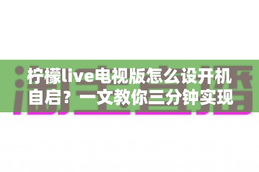 柠檬live电视版怎么设开机自启?一文教你三分钟实现电视开机直达直播 柠檬live电视版怎么设开机自启?一文教你三分钟实现电视开机直达直播