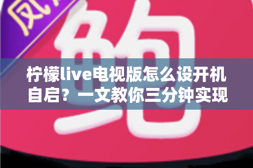 柠檬live电视版怎么设开机自启?一文教你三分钟实现电视开机直达直播 柠檬live电视版怎么设开机自启?一文教你三分钟实现电视开机直达直播