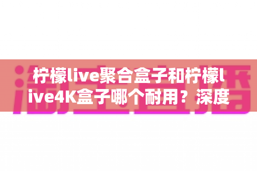 柠檬live聚合盒子和柠檬live4K盒子哪个耐用?深度实测对比帮你选对不踩坑 柠檬live聚合盒子和柠檬live4K盒子哪个耐用?深度实测对比帮你选对不踩坑