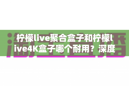 柠檬live聚合盒子和柠檬live4K盒子哪个耐用?深度实测对比帮你选对不踩坑 柠檬live聚合盒子和柠檬live4K盒子哪个耐用?深度实测对比帮你选对不踩坑