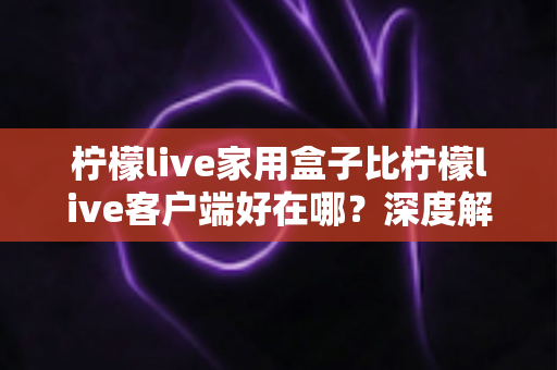 柠檬live家用盒子比柠檬live客户端好在哪？深度解析家用盒子的六大核心优势与选购指南