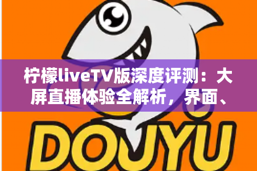 柠檬liveTV版深度评测：大屏直播体验全解析，界面、性能与频道表现一文看懂