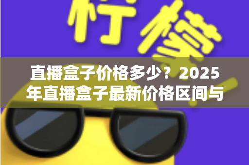 直播盒子价格多少?2025年直播盒子最新价格区间与选购避坑全攻略 直播盒子价格多少?2025年直播盒子最新价格区间与选购避坑全攻略