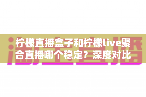 柠檬直播盒子和柠檬live聚合直播哪个稳定?深度对比评测帮你选对直播工具 柠檬直播盒子和柠檬live聚合直播哪个稳定?深度对比评测帮你选对直播工具