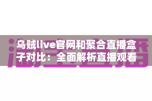 乌贼live官网和聚合直播盒子对比：全面解析直播观看渠道优劣，助你找到最佳观看方案