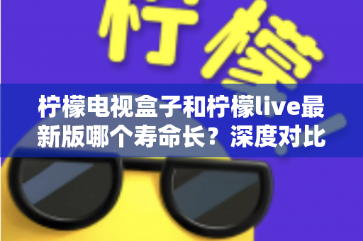 柠檬电视盒子和柠檬live最新版哪个寿命长?深度对比分析与延长寿命实用指南 柠檬电视盒子和柠檬live最新版哪个寿命长?深度对比分析与延长寿命实用指南