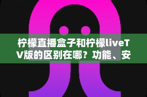柠檬直播盒子和柠檬liveTV版的区别在哪？功能、安装与使用场景全方位深度对比指南
