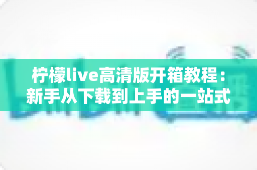 柠檬live高清版开箱教程：新手从下载到上手的一站式完整指南