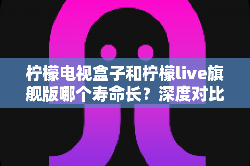 柠檬电视盒子和柠檬live旗舰版哪个寿命长？深度对比分析与选购指南