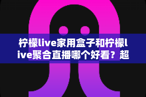 柠檬live家用盒子和柠檬live聚合直播哪个好看?超详细对比评测与场景化选购指南 柠檬live家用盒子和柠檬live聚合直播哪个好看?超详细对比评测与场景化选购指南