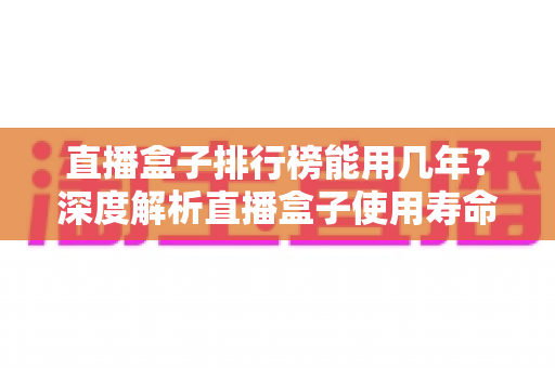 直播盒子排行榜能用几年?深度解析直播盒子使用寿命与延长寿命的实用指南 直播盒子排行榜能用几年?深度解析直播盒子使用寿命与延长寿命的实用指南