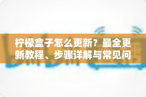 柠檬盒子怎么更新？最全更新教程、步骤详解与常见问题一站式解决指南