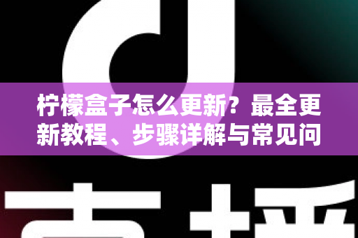 柠檬盒子怎么更新？最全更新教程、步骤详解与常见问题一站式解决指南