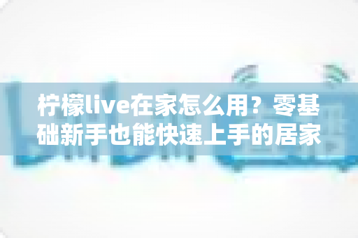 柠檬live在家怎么用？零基础新手也能快速上手的居家使用全攻略