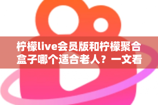 柠檬live会员版和柠檬聚合盒子哪个适合老人？一文看懂怎么选