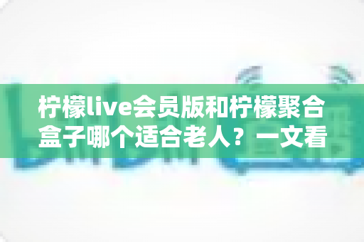 柠檬live会员版和柠檬聚合盒子哪个适合老人？一文看懂怎么选