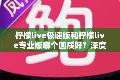 柠檬live极速版和柠檬live专业版哪个画质好？深度对比评测帮你选出最佳观看体验